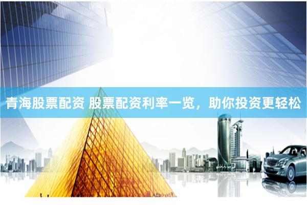 青海股票配资 股票配资利率一览，助你投资更轻松