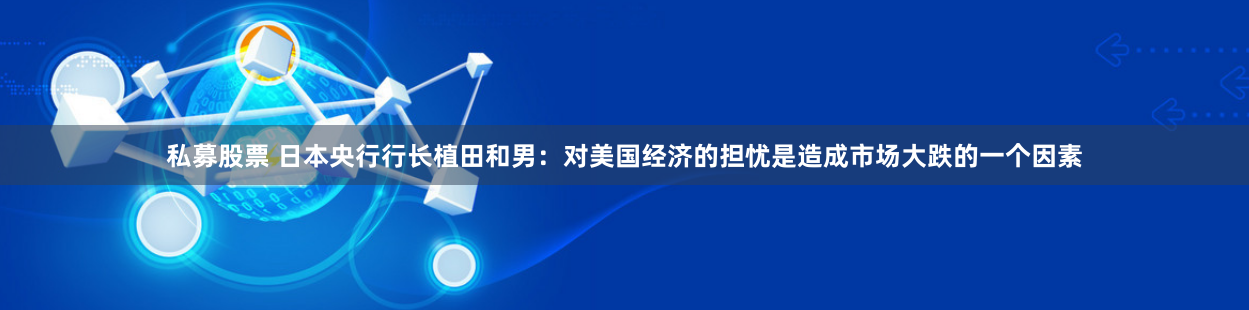 私募股票 日本央行行长植田和男：对美国经济的担忧是造成市场大跌的一个因素