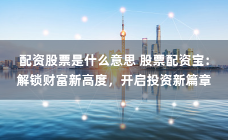 配资股票是什么意思 股票配资宝：解锁财富新高度，开启投资新篇章