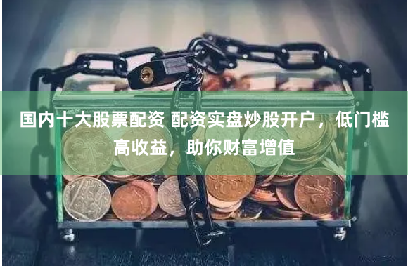 国内十大股票配资 配资实盘炒股开户，低门槛高收益，助你财富增值