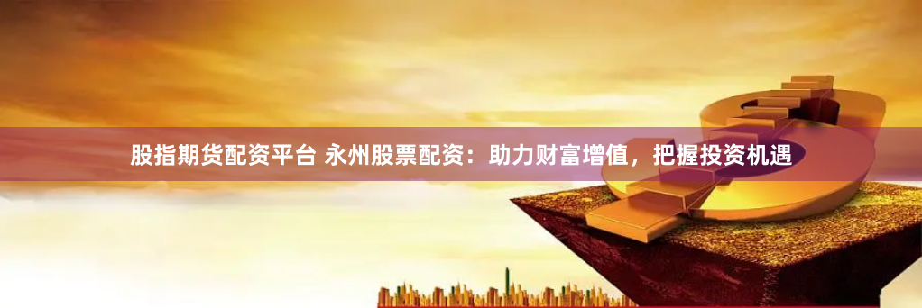 股指期货配资平台 永州股票配资：助力财富增值，把握投资机遇